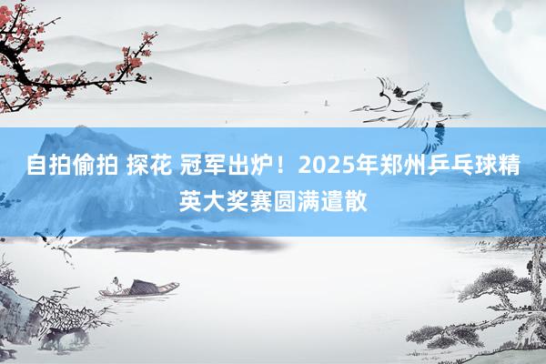 自拍偷拍 探花 冠军出炉！2025年郑州乒乓球精英大奖赛圆满遣散