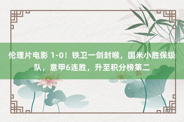 伦理片电影 1-0！铁卫一剑封喉，国米小胜保级队，意甲6连胜，升至积分榜第二