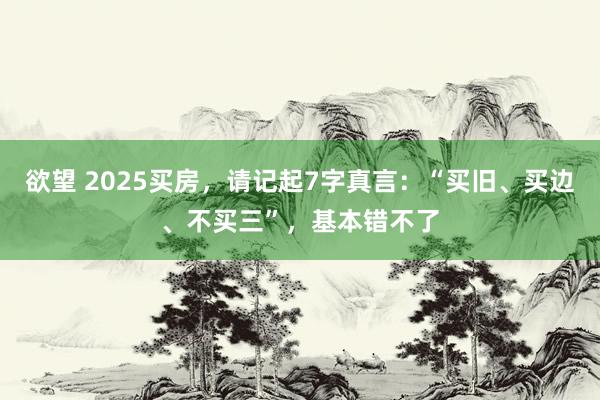 欲望 2025买房，请记起7字真言：“买旧、买边、不买三”，基本错不了