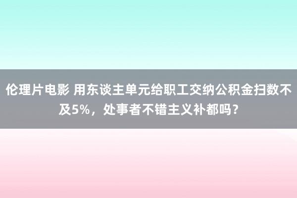 伦理片电影 用东谈主单元给职工交纳公积金扫数不及5%，处事者不错主义补都吗？