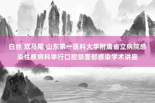 白丝 双马尾 山东第一医科大学附庸省立病院感染性疾病科举行口腔颌面部感染学术讲座