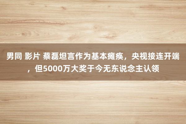 男同 影片 蔡磊坦言作为基本瘫痪，央视接连开端，但5000万大奖于今无东说念主认领