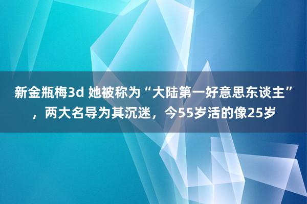 新金瓶梅3d 她被称为“大陆第一好意思东谈主”，两大名导为其沉迷，今55岁活的像25岁