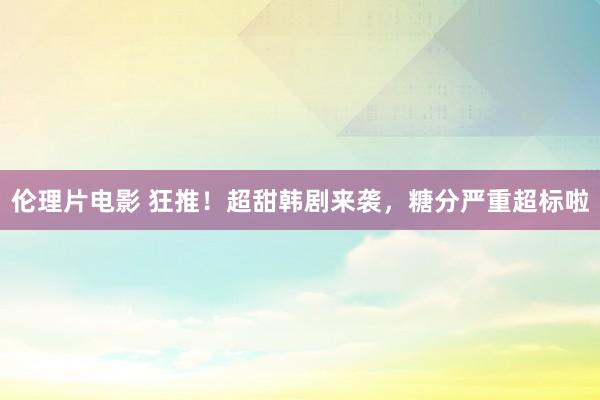 伦理片电影 狂推！超甜韩剧来袭，糖分严重超标啦