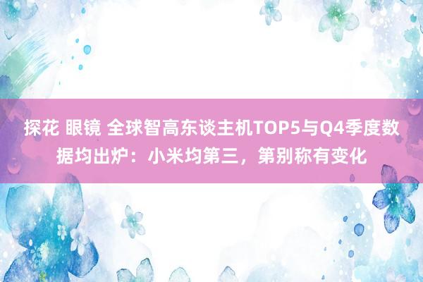 探花 眼镜 全球智高东谈主机TOP5与Q4季度数据均出炉：小米均第三，第别称有变化