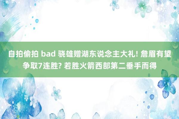 自拍偷拍 bad 骁雄赠湖东说念主大礼! 詹眉有望争取7连胜? 若胜火箭西部第二垂手而得