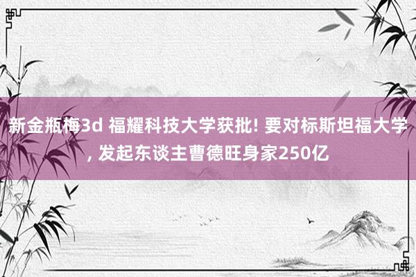 新金瓶梅3d 福耀科技大学获批! 要对标斯坦福大学， 发起东谈主曹德旺身家250亿