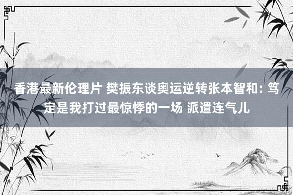 香港最新伦理片 樊振东谈奥运逆转张本智和: 笃定是我打过最惊悸的一场 派遣连气儿