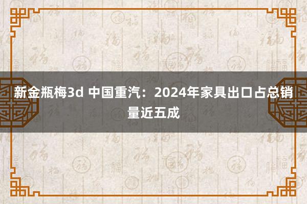 新金瓶梅3d 中国重汽：2024年家具出口占总销量近五成