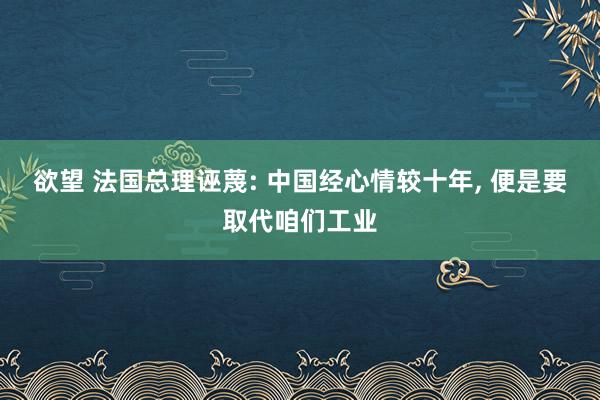 欲望 法国总理诬蔑: 中国经心情较十年， 便是要取代咱们工业