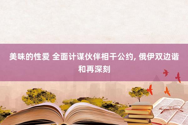 美味的性爱 全面计谋伙伴相干公约， 俄伊双边谐和再深刻