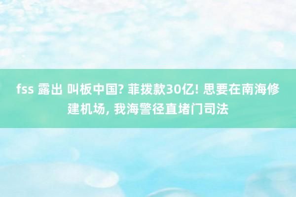 fss 露出 叫板中国? 菲拨款30亿! 思要在南海修建机场， 我海警径直堵门司法