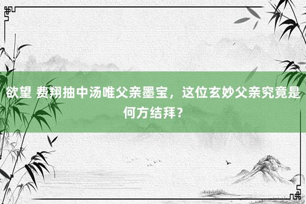 欲望 费翔抽中汤唯父亲墨宝，这位玄妙父亲究竟是何方结拜？