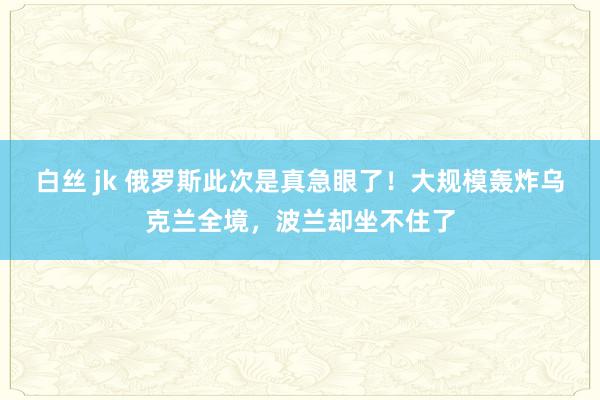 白丝 jk 俄罗斯此次是真急眼了！大规模轰炸乌克兰全境，波兰却坐不住了