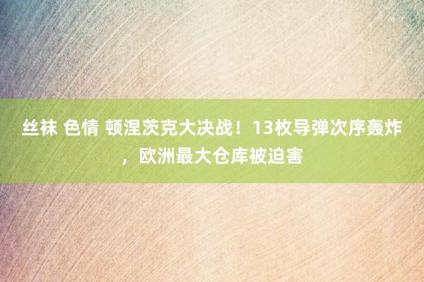 丝袜 色情 顿涅茨克大决战！13枚导弹次序轰炸，欧洲最大仓库被迫害