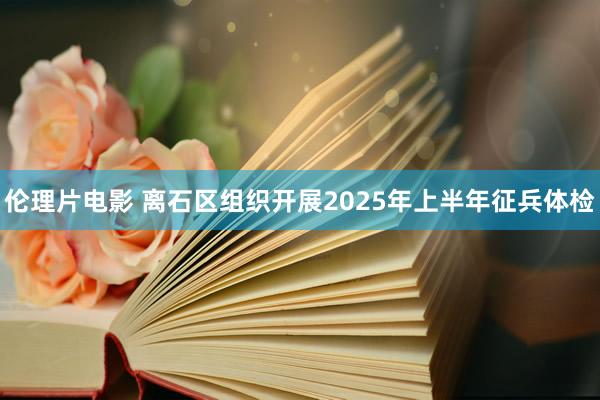 伦理片电影 离石区组织开展2025年上半年征兵体检