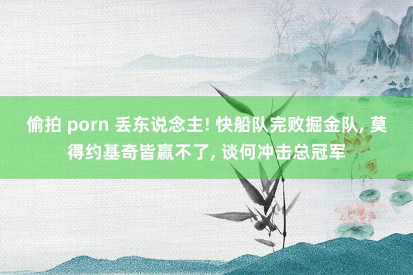 偷拍 porn 丢东说念主! 快船队完败掘金队， 莫得约基奇皆赢不了， 谈何冲击总冠军