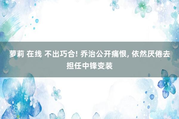 萝莉 在线 不出巧合! 乔治公开痛恨， 依然厌倦去担任中锋变装