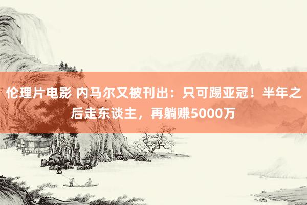 伦理片电影 内马尔又被刊出：只可踢亚冠！半年之后走东谈主，再躺赚5000万